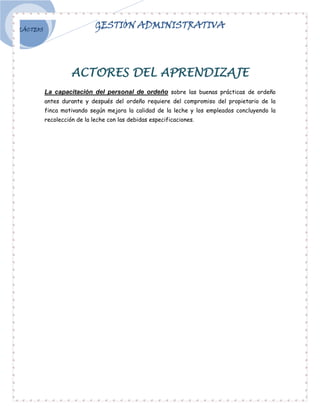 LÁCTEOS
                             GESTIÓN ADMINISTRATIVA




                    ACTORES DEL APRENDIZAJE
          La capacitación del personal de ordeño sobre las buenas prácticas de ordeño
          antes durante y después del ordeño requiere del compromiso del propietario de la
          finca motivando según mejora la calidad de la leche y los empleados concluyendo la
          recolección de la leche con las debidas especificaciones.
 