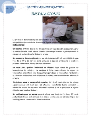 LÁCTEOS
                             GESTIÓN ADMINISTRATIVA

                                   INSTALACIONES




          La producción de lácteos empieza con el ordeño el cual debe tener ciertos requisitos
          indispensables para una leche de calidad e higiene apropiada para el consumo humano.
          Instalaciones:

          Un local de ordeño: de 2x3 m y 2 m de altura con tejas de doble caída para mejorar
          la ventilación debe tener piso de cemento con desagüe interno, rejas empotradas al
          piso para la protección del ordeñador y la vaca.

          Un reservorio de agua clorada: es una pila de cemento 1.5 m3 para 1500 L de agua
          y de 50 a 100 g de cloro de cloro granulado el agua se utiliza para el lavado de
          pezones, utensilios de trabajo y el local de ordeño.

          Un local para guardar utensilios de trabajo: lugar donde se guardan las
          herramientas de trabajo y       se mantiene la leche fresca alejada de plagas y a
          temperatura ambiente en pilas de agua limpia para bajar la temperatura rápidamente
          se construye dependiendo de la producción de leche y bien sellado con tela metálica en
          el techo.

          Vestidores para el personal de ordeño: de 1.8 m2 construido con las mismas
          especificaciones del local para los utensilios permitiendo buena ventilación e
          iluminación dotado de uniformes totalmente blancos y con la protección e higiene
          obligatoria para cada ordeñador.

          Un pediluvio para las vacas: pequeña pila de agua limpia de 2x1.5 m y 25 cm de
          profundidad ubicado en la entrada de la sala de ordeño para que las vacas limpien sus
          cascos y patas al caminar antes de ser ordeñadas.
 