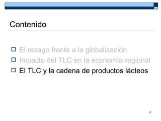 Contenido


 El rezago frente a la globalización
 Impacto del TLC en la economía regional
 El TLC y la cadena de productos lácteos




                                        37
 