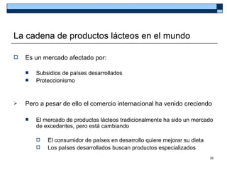 La cadena de productos lácteos en el mundo

   Es un mercado afectado por:

       Subsidios de países desarrollados
       Proteccionismo


   Pero a pesar de ello el comercio internacional ha venido creciendo

       El mercado de productos lácteos tradicionalmente ha sido un mercado
        de excedentes, pero está cambiando

           El consumidor de países en desarrollo quiere mejorar su dieta
           Los países desarrollados buscan productos especializados
                                                                            39
 
