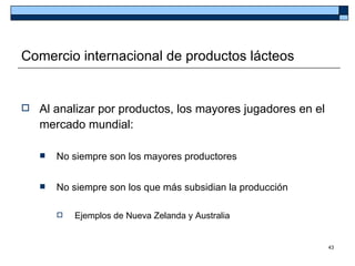 Comercio internacional de productos lácteos


   Al analizar por productos, los mayores jugadores en el
    mercado mundial:

       No siempre son los mayores productores


       No siempre son los que más subsidian la producción

           Ejemplos de Nueva Zelanda y Australia


                                                             43
 
