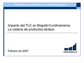 Presentación para la Cámara de Comercio de Bogotá




Impacto del TLC en Bogotá-Cundinamarca
La cadena de productos lácteos




Febrero de 2007                                   FEDESARROLLO
 