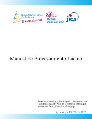 Manual de Procesamiento Lácteo




           Proyecto de Asistencia Técnica para el Fortalecimiento
           Tecnológico de MIPYMES del sector lácteo en los depar-
           tamentos de Boaco, Chontales y Matagalpa.

                              Ejecutado por: INPYME/      JICA
 