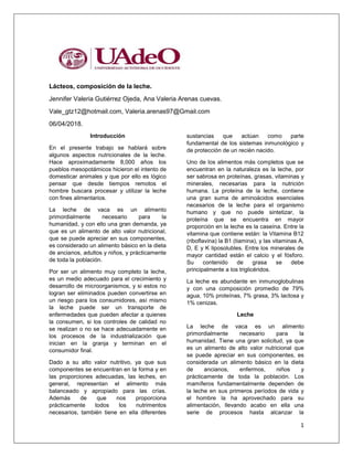 1
Lácteos, composición de la leche.
Jennifer Valeria Gutiérrez Ojeda, Ana Valeria Arenas cuevas.
Vale_gtz12@hotmail.com, Valeria.arenas97@Gmail.com
06/04/2018.
Introducción
En el presente trabajo se hablará sobre
algunos aspectos nutricionales de la leche.
Hace aproximadamente 8,000 años los
pueblos mesopotámicos hicieron el intento de
domesticar animales y que por ello es lógico
pensar que desde tiempos remotos el
hombre buscara procesar y utilizar la leche
con fines alimentarios.
La leche de vaca es un alimento
primordialmente necesario para la
humanidad, y con ello una gran demanda, ya
que es un alimento de alto valor nutricional,
que se puede apreciar en sus componentes,
es considerado un alimento básico en la dieta
de ancianos, adultos y niños, y prácticamente
de toda la población.
Por ser un alimento muy completo la leche,
es un medio adecuado para el crecimiento y
desarrollo de microorganismos, y si estos no
logran ser eliminados pueden convertirse en
un riesgo para los consumidores, así mismo
la leche puede ser un transporte de
enfermedades que pueden afectar a quienes
la consumen, si los controles de calidad no
se realizan o no se hace adecuadamente en
los procesos de la industrialización que
inician en la granja y terminan en el
consumidor final.
Dado a su alto valor nutritivo, ya que sus
componentes se encuentran en la forma y en
las proporciones adecuadas, las leches, en
general, representan el alimento más
balanceado y apropiado para las crías.
Además de que nos proporciona
prácticamente todos los nutrimentos
necesarios, también tiene en ella diferentes
sustancias que actúan como parte
fundamental de los sistemas inmunológico y
de protección de un recién nacido.
Uno de los alimentos más completos que se
encuentran en la naturaleza es la leche, por
ser sabrosa en proteínas, grasas, vitaminas y
minerales, necesarias para la nutrición
humana. La proteína de la leche, contiene
una gran suma de aminoácidos esenciales
necesarios de la leche para el organismo
humano y que no puede sintetizar, la
proteína que se encuentra en mayor
proporción en la leche es la caseína. Entre la
vitamina que contiene están: la Vitamina B12
(riboflavina) la B1 (tiamina), y las vitaminas A,
D, E y K liposolubles. Entre los minerales de
mayor cantidad están el calcio y el fósforo.
Su contenido de grasa se debe
principalmente a los triglicéridos.
La leche es abundante en inmunoglobulinas
y con una composición promedio de 79%
agua, 10% proteínas, 7% grasa, 3% lactosa y
1% cenizas.
Leche
La leche de vaca es un alimento
primordialmente necesario para la
humanidad. Tiene una gran solicitud, ya que
es un alimento de alto valor nutricional que
se puede apreciar en sus componentes, es
considerada un alimento básico en la dieta
de ancianos, enfermos, niños y
prácticamente de toda la población. Los
mamíferos fundamentalmente dependen de
la leche en sus primeros períodos de vida y
el hombre la ha aprovechado para su
alimentación, llevando acabo en ella una
serie de procesos hasta alcanzar la
 