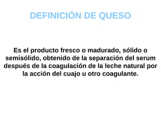 DEFINICIÓN DE QUESO Es el producto fresco o madurado, sólido o semisólido, obtenido de la separación del serum después de la coagulación de la leche natural por la acción del cuajo u otro coagulante. 