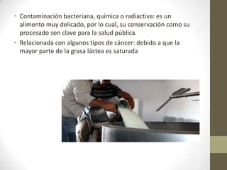 • Contaminación bacteriana, química o radiactiva: es un
  alimento muy delicado, por lo cual, su conservación como su
  procesado son clave para la salud pública.
• Relacionada con algunos tipos de cáncer: debido a que la
  mayor parte de la grasa láctea es saturada
 