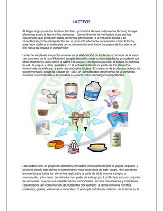 LACTEOS<br />Al llegar el grupo de los lácteos( también  productos lácteos o derivados lácteos) incluye alimentos como la leche y los derivados   (generalmente  fermentados ).Las plantas industriales que producen estos alimentos pertenecen  a la industria láctea y se caracterizan por la manipulación de un producto altamente perecedero, como la leche, que debe vigilarse y analizarse correctamente durante todos los pasos de la cadena de frío hasta su llegada al consumidor[.]<br />La leche empleada mayoritariamente en la elaboración de los lácteos procede de la vaca (en concreto de la raza Holstein)[ ]aunque también puede consumirse leche procedente de otros mamíferos tales como la cabra o la oveja y, en algunos países, la búfala, la camella, la yak, la yegua, y otros animales. En la actualidad la mayor parte de los alimentos funcionales se elaboran a partir de productos lácteos[.] El consumo de productos lácteos ha experimentado, desde la década de 1950, un considerable crecimiento en la demanda mundial que ha llevado a la industria a superar retos tecnológicos importantes.<br />                               <br />Los lácteos son un grupo de alimentos formados principalmente por el yogurt, el queso y la leche siendo esta última el componente más importante de este grupo. Hay que tener en cuenta que todos los alimentos realizados a partir de de la misma excepto la mantequilla,  y la crema de leche forman parte de este grupo. Los lácteos son un conjunto de alimentos  que por sus características nutricionales  son los más básicos y completos (equilibrados) en composición  de nutrientes por ejemplo: la leche contiene hidratos, proteínas, grasas, vitaminas y minerales. El principal hidrato de carbono  de la leche es la lactosa que para poder ser digerida por el organismo  es necesaria la presencia de una proteína (enzima) llamada lactosa  en ocasiones dicha enzima falta parcialmente  dando  lugar al cuadro clínico denominado intolerancia a la lactosa.<br />FUNCION: La principal función de la leche  y sus derivados es la nutritiva .La leche  va a aportar al organismo los principales principios inmediatos así como vitaminas y minerales:<br />PROTEINAS: Las proteínas  de la leche son de alto valor biológico, ya que nos proporcionan  todos los elementos necesarios para el buen funcionamiento de nuestro organismo.<br />GRASAS: En su composición se encuentran los ácidos grasos esenciales .Están presentes  como finas partículas  que en ocasiones  como ocurre con la ebullición se reúnen formando  una capa en la superficie : es la nata  o crema de leche. Al extraer la grasa de este alimento obtenemos los llamados productos desnatados.<br />VITAMINAS: Sobretodo la vitamina A y D  y las del grupo B.<br />MINERALES: Fundamentalmente el calcio y el fosforo.<br />PROCESOS QUE SE DESARROLLAN<br />Recepción de Leche.<br /> <br />Al llegar los tanqueros a la planta, se procede a una toma de muestra por parte del personal de control de Calidad, y con la ayuda de los más modernos aparatos de laboratorio la analizamos para dar el visto bueno de su descargue y recepción en nuestros silos de almacenamiento. <br />Pasteurización. <br />La  Leche es enviada al procesador que montado en un bastidor cuenta con un Panel de Control computarizado, pasteurizador de placas, descremadora (auto limpiante, escandalizadora), des aireador (velocidad variable) y holding time (tiempo de retención tubular). Este es nuestro pulmón donde pasteurizamos la leche y por medio del cuál eliminamos los gérmenes patógenos que puedan causar enfermedades. Nuestro equipo único en el país nos permite pasteurizar la leche bajo el sistema H.T.S.T. (alta temperatura corto tiempo), por medio del cual esta mantiene todas sus cualidades y características propias; decíamos que es único en el país debido a que luego de pasteurizada la leche en el mismo equipo se procede a calentarse a temperaturas de incubación para Yogurt o queso. <br />Incubación. <br />                          <br /> La leche es enviada a los tanques maduradores, por medio de un sistema de tuberías de acero inoxidable, para posteriormente agregarle en forma aséptica un cultivo liofilizado que contiene cepas seleccionadas de lacto bacillos bulgaritos y estreptococos termófilas, que le dan el aroma, sabor y textura característico  del yogurt. Este proceso tiene una duración de 4 a 5 horas y se realiza en reposo; luego de transcurrido este tiempo, el departamento de Control de Calidad realiza los análisis respectivos con el fin de proceder al corte de la acidificación y su inmediato enfriamiento. <br />Enfriamiento. <br /> Este se realiza en un enfriador tubular en el cual el producto es empujado con aire filtrado (aire culinario), hasta los tanques de envasado.<br />Envasado. <br /> El yogurt llega a los tanques de sala de envase por medio de tuberías de acero inoxidable, para procederse a su envasado en máquinas llenadoras, en donde el material de polietileno es desinfectado por medio de una lámpara de U.V. (Ultra-violeta) y se forma el tubo de llenado, un controlador secuencial dosifica la cantidad exacta de producto procediendo a realizarse el sellado transversal tanto superior como inferior del envase.<br />Almacenamiento. <br />lefttop Los envases son colocados en gavetas plásticas previamente desinfectadas y enviados a cámara de refrigeración o congelación dependiendo del tipo de producto elaborado. Durante todo el proceso el Departamento de Control de Calidad realiza el monitoreo de cada una de las etapas del proceso; con el fin de que se cumplan todos los parámetros y las normas establecidas, para su venta.<br />TECNOLOGIAS<br />-323851320800La tecnología ha venido creciendo, hay que mencionar a los ordeñadores mecánicos como un adelanto muy importante para las empresas  de lácteos Ya que este hace que el trabajo de ordeñar sea mas sencillo, mas rápido. Además estos ordeñadores reemplazan trabajadores y generan un ahorro para la empresa, También debemos mencionar el mejoramiento que se ha producido en cuanto a inseminaciones artificiales y transferencia de embriones. Así se tiene la posibilidad mejoran las razas para hacer que produzcan mayor cantidad de leche con una mejor calidad. <br />La planta piloto de productos lácteos permite la fabricación a pequeña escala de productos derivados de la leche (leche pasteurizada y esterilizada, nata, mantequilla, queso y yogur), así como la realización de correspondientes análisis de control de calidad y pruebas para determinar las condiciones óptimas de conservación de los productos elaborados. <br />MAQUINA TERMOMECANICA  DE PASTA QUESERA<br />OCUPACIONES EN LAS QUE NOS PODREMOS DESEMPEÑAR<br />Gerente: el que lidera, supervisa y dirige toda la empresa. El cual debe tener conocimiento de alimentos, su proceso, utilización y manejo. <br />Contador: Es el experto en el manejo e interpretación de información financiera de la empresa, conoce y maneja la información que en los negocios es requerida para la toma de decisiones.<br />Revisor fiscal: Es el encargado de dictaminar con sujeción a las normas de auditoria de general aceptación los estados financieros de la empresa.<br />Economista: es un profesional de las ciencias sociales experto en economía teórica o aplicada, que estudia y analiza tanto las causas como consecuencias de los fenómenos económicos que involucran costes y beneficios, a través del cual estructura, interpreta y elabora modelos y leyes.<br />Atención al cliente: Es el servicio que proporciona una empresa para relacionarse con sus clientes.<br />Ingeniero de Alimentos: personas encargadas de supervisar la correcta manipulación de los alimentos, el tratamiento químico, que se le debe hacer. <br />Ingeniero de Mercados: Personal encargado de investigar el mercado, la competitividad, la calidad, la demanda de mercado, el posicionamiento de la marca.<br />Personal que manipule los alimentos, con los estándares de salubridad: Expertos en el tema del manejo de los alimentos referentes al tema de los lácteos. <br />EJECUCION DEL PROYECTO<br />PREPARACION:<br />Antes de comenzar con la ejecución de un proyecto, es necesario tomarse el tiempo para desglosar el proyecto en tareas de manera que se pueda programar la ejecución de estas tareas y determinar los recursos que deben movilizarse. Las siguientes herramientas y métodos son los que generalmente se utilizan:<br />El cuadro de tareas, a veces denominado cuadro técnico del proyecto, que permite desglosar el proyecto en tareas elementales (listado de elementos).<br />El método Pert permite organizar las tareas para optimizar su integración,<br />La tabla GANTT permite hacer una representación gráfica del desarrollo del proyecto y así determinar su progreso.<br />Es responsabilidad del contratista implementar los procedimientos que asegurarán la calidad del proyecto.<br />EJECUCION:<br />Esta es la etapa de desarrollo del trabajo en sí. Esta etapa es responsabilidad del contratista, con la supervisión del cliente. Durante la ejecución del proyecto, se debe poner énfasis en la comunicación para tomar decisiones lo más rápido posible en caso de que surjan problemas. Así, es posible acelerar el proyecto estableciendo un plan de comunicación, por ej., a través de:<br />el uso de un tablero que muestre gráficamente los resultados del proyecto, permitiendo que el director del proyecto arbitre en caso de variaciones.<br />un informe de progreso que permita a todas las personas involucradas en el proyecto estar informadas sobre las acciones en progreso y aquellas terminadas. Generalmente, quot;
informarquot;
 incluye la preparación completa y la presentación de informes sobre las actividades.<br />Además, se deberán organizar regularmente (una vez por semana, preferentemente) reuniones para administrar el equipo del proyecto, es decir, discutir regularmente el progreso del proyecto y determinar las prioridades para las siguientes semanas.<br />DOCUMENTACION:<br />La documentación debe acompañar al proyecto en la entrega. En ocasiones, esta documentación está incompleta o desactualizada; sin embargo, es uno de los aspectos esenciales de un proyecto ya que constituye el punto de referencia del trabajo una vez ejecutado.<br />VALIDACION:<br />Una vez que el proyecto ha finalizado, es buena idea que el contratista se asegure de haber cumplido con las especificaciones. El término Pruebas de las unidades se refiere a la validación, por parte del contratista, de la conformidad del producto en función de cada una de las condiciones especificadas.<br />INSTALACIONES:<br />      <br />    <br />       <br />      <br />RECURSOS<br />Tradicionalmente, el análisis interno de la empresa ha perseguido determinar cuáles son sus fortalezas y debilidades, con la finalidad de mantener y desarrollar una ventaja competitiva. No obstante, en numerosas ocasiones es sumamente complejo llegar a identificar si estamos ante una fortaleza de la empresa, o ante una debilidad.Por ello, debemos considerar que el verdadero propósito de este análisis debe ser comprender las características esenciales de la empresa, esto es, aquéllas que le permiten alcanzar sus objetivos. En la actualidad, estos estudios se desarrollan bajo la teoría de los recursos y capacidades, en este sentido destaca el papel predominante del análisis del interior de la organización frente al de su entorno, lo que llamamos “efecto empresa”.La premisa de partida de la teoría de los recursos y capacidades es analizar por qué las empresas son diferentes entre sí, y cómo pueden llegar a alcanzar las ventajas competitivas, es decir, explicar las diferencias de rentabilidad entre empresas, sobre todo cuando éstas compiten en un mismo sector.La respuesta: la rentabilidad de la empresa depende de sus recursos y capacidades; y la principal diferencia entre las empresas reside en que tienen distintos recursos, a pesar de actuar en el mismo sector o en sectores semejantes. Ésta es la principal aportación de esta teoría, ya que permite explicar, de forma consistente, los orígenes de las rentas empresariales, así como el mantenimiento de éstas en el tiempo, también ayuda a comprender las diferencias que existen entre empresas que conviven dentro de un mismo sector o grupo estratégico.<br />Con esta intención, es necesario tener en cuenta tres actividades fundamentales:1. En primer lugar, la empresa debe comenzar identificando cuáles son sus recursos y capacidades, con la finalidad de poder conocer profundamente en que elementos esenciales puede fundamentar su estrategia2. En segundo lugar, se deben evaluar estos recursos y capacidades para determinar en qué grado pueden llegar a alcanzar una ventaja competitiva y conseguir mantenerla en el tiempo3. En tercer lugar, la empresa debe analizar cuáles son sus diferentes alternativas estratégicas, en función de los recursos y capacidades de que dispone.<br />