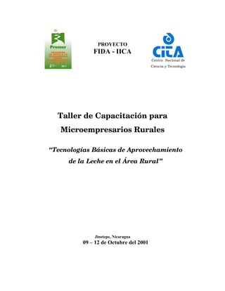 PROYECTO
             FIDA - IICA
                                       Centro Nacional de
                                       Ciencia y Tecnología




  Taller de Capacitación para
   Microempresarios Rurales

“Tecnologías Básicas de Aprovechamiento
     de la Leche en el Área Rural”




             Jinotepe, Nicaragua
         09 – 12 de Octubre del 2001
 