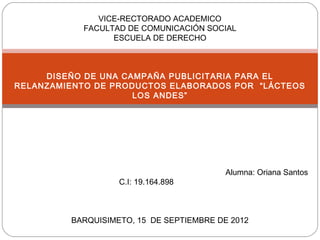 VICE-RECTORADO ACADEMICO
           FACULTAD DE COMUNICACIÓN SOCIAL
                 ESCUELA DE DERECHO



     DISEÑO DE UNA CAMPAÑA PUBLICITARIA PARA EL
RELANZAMIENTO DE PRODUCTOS ELABORADOS POR “LÁCTEOS
                     LOS ANDES”




                                          Alumna: Oriana Santos
                   C.I: 19.164.898



         BARQUISIMETO, 15 DE SEPTIEMBRE DE 2012
 