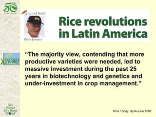 “ The majority view, contending that more productive varieties were needed, led to massive investment during the past 25 years in biotechnology and genetics and under-investment in crop management.”  Rice Today, April-June 2007 