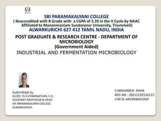 SRI PARAMAKALYANI COLLEGE
( Reaccredited with B Grade with a CGPA of 3.39 in the II Cycle by NAAC
Affiliated to Manonmaniam Sundaranar University, Tirunelveli)
ALWARKURICHI 627 412 TAMIL NADU, INDIA
POST GRADUATE & RESEARCH CENTRE - DEPARTMENT OF
MICROBIOLOGY
(Government Aided)
INDUSTRIAL AND FERMENTATION MICROBIOLOGY
S.MOHAMED ASHIK
REG NO : 20211232516115
II M.SC.MICROBIOLOGY
Submitted to,
GUIDE: Dr.S.VISWANATHAN, h.D,
ASSISTANT PROFESSOR & HEAD
SRI PARAMAKALYANI COLLEGE,
ALWARKURICHI.
 