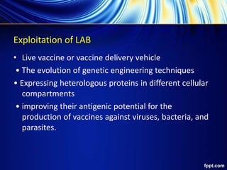 Exploitation of LAB
• Live vaccine or vaccine delivery vehicle
• The evolution of genetic engineering techniques
• Expressing heterologous proteins in different cellular
compartments
• improving their antigenic potential for the
production of vaccines against viruses, bacteria, and
parasites.
 