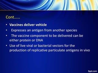 Cont……
• Vaccines deliver vehicle
• Expresses an antigen from another species
• The vaccine component to be delivered can be
either protein or DNA
• Use of live viral or bacterial vectors for the
production of replicative particulate antigens in vivo
 