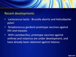 Recent developments
• Lactococcus lactis - Brucella abortis and Helicobacter
pylori
• Streptococcus gordonii prototype vaccines against
HIV and measles
• With Lactobacillus, prototype vaccines against
anthrax and rotavirus are under development, and
have already been obtained against tetanus
 