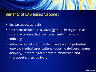 Benefits of LAB based Vaccines
• Eg: Lactococcus lactis
• Lactococcus lactis is a GRAS (generally regarded as
safe) bacterium that is widely used in the food
industry
• Intensive genetic and molecular research potential
new biomedical applications –vaccine delivery, –gene
delivery, –heterologous protein expression and –
therapeutic drug delivery
 