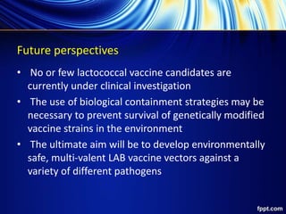 Future perspectives
• No or few lactococcal vaccine candidates are
currently under clinical investigation
• The use of biological containment strategies may be
necessary to prevent survival of genetically modified
vaccine strains in the environment
• The ultimate aim will be to develop environmentally
safe, multi-valent LAB vaccine vectors against a
variety of different pathogens
 