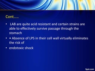 Cont…..
• LAB are quite acid resistant and certain strains are
able to effectively survive passage through the
stomach
• • Absence of LPS in their cell wall virtually eliminates
the risk of
• endotoxic shock
 