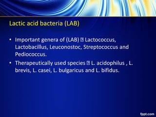 Lactic acid bacteria (LAB)
• Important genera of (LAB) Lactococcus,
Lactobacillus, Leuconostoc, Streptococcus and
Pediococcus.
• Therapeutically used species L. acidophilus , L.
brevis, L. casei, L. bulgaricus and L. bifidus.
 