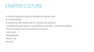 STARTER CULTURE
 Mainly Lactococcus spp and Lactobacillus spp are used.
S. thermophillus
Lactococcus spp mostly used are :Lactococcus salivarius
Lactobacillus spp used are :Lactobacillus acidophillus , Lactobacillus bifidus .
The fermentation which contribute to the flavors
•Lactic acid
•Acetaledhyde
•Acetic acid
•Diacetyl
 