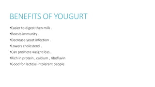 BENEFITS OF YOUGURT
•Easier to digest then milk .
•Boosts immunity .
•Decrease yeast infection .
•Lowers cholesterol .
•Can promote weight loss .
•Rich in protein , calcium , riboflavin
•Good for lactose intolerant people
 