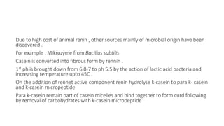 Due to high cost of animal renin , other sources mainly of microbial origin have been
discovered .
For example : Mikrozyme from Bacillus subtilis
Casein is converted into fibrous form by rennin .
1st ph is brought down from 6.8-7 to ph 5.5 by the action of lactic acid bacteria and
increasing temperature upto 45C .
On the addition of rennet active component renin hydrolyse k-casein to para k- casein
and k-casein micropeptide
Para k-casein remain part of casein micelles and bind together to form curd following
by removal of carbohydrates with k-casein micropeptide
 