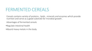 FERMENTED CEREALS
Cereals contains variety of proteins , lipids , minerals and enzymes which provide
nutrition and serve as a good substrate for microbial growth .
Advantages of fermented cereals
•Regulate intestinal health
•Absorb heavy metals in the body
 