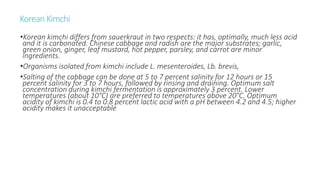 KoreanKimchi
•Korean kimchi differs from sauerkraut in two respects: it has, optimally, much less acid
and it is carbonated. Chinese cabbage and radish are the major substrates; garlic,
green onion, ginger, leaf mustard, hot pepper, parsley, and carrot are minor
ingredients.
•Organisms isolated from kimchi include L. mesenteroides, Lb. brevis,
•Salting of the cabbage can be done at 5 to 7 percent salinity for 12 hours or 15
percent salinity for 3 to 7 hours, followed by rinsing and draining. Optimum salt
concentration during kimchi fermentation is approximately 3 percent. Lower
temperatures (about 10°C) are preferred to temperatures above 20°C. Optimum
acidity of kimchi is 0.4 to 0.8 percent lactic acid with a pH between 4.2 and 4.5; higher
acidity makes it unacceptable
 