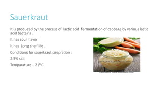 Sauerkraut
It is produced by the process of lactic acid fermentation of cabbage by various lactic
acid bacteria .
It has sour flavor
It has Long shelf life .
Conditions for sauerkraut prepration :
2.5% salt
Temparature – 210 C
 