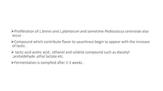 Proliferation of L.brevis and L.plantarum and sometime Pediococcus cerevisiae also
occur .
Compound which contribute flavor to sauerkraut begin to appear with the increase
of lactis .
 lactic acid acetic acid , ethanol and volatile compound such as diacetyl
,acetaldehyde ,ethyl lactate etc.
Fermentation is complted after 2-3 weeks .
 