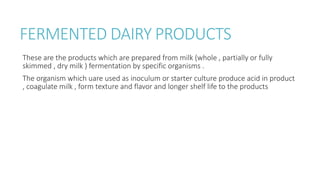 FERMENTED DAIRY PRODUCTS
These are the products which are prepared from milk (whole , partially or fully
skimmed , dry milk ) fermentation by specific organisms .
The organism which uare used as inoculum or starter culture produce acid in product
, coagulate milk , form texture and flavor and longer shelf life to the products
 
