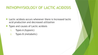PATHOPHYSIOLOGY OF LACTIC ACIDOSIS
 Lactic acidosis occurs whenever there is Increased lactic
acid production and decreased utilization
 Types and causes of Lactic acidosis
1. Types A (hypoxic)
2. Types B (metabolic)
 