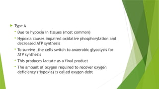  Type A
 Due to hypoxia in tissues (most common)
 Hypoxia causes impaired oxidative phosphorylation and
decreased ATP synthesis
 To survive ,the cells switch to anaerobic glycolysis for
ATP synthesis
 This produces lactate as a final product
 The amount of oxygen required to recover oxygen
deficiency (Hypoxia) is called oxygen debt
 