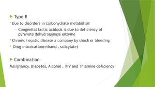  Type B
 Due to disorders in carbohydrate metabolism
― Congenital lactic acidosis is due to deficiency of
pyruvate dehydrogenase enzyme
 Chronic hepatic disease a company by shock or bleeding
 Drug intoxication(ethanol, salicylate)
 Combination
Malignancy, Diabetes, Alcohol , HIV and Thiamine deficiency
 
