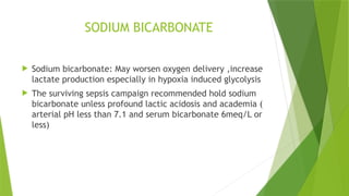 SODIUM BICARBONATE
 Sodium bicarbonate: May worsen oxygen delivery ,increase
lactate production especially in hypoxia induced glycolysis
 The surviving sepsis campaign recommended hold sodium
bicarbonate unless profound lactic acidosis and academia (
arterial pH less than 7.1 and serum bicarbonate 6meq/L or
less)
 