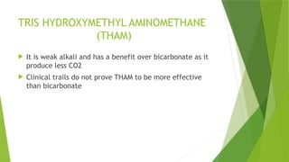 TRIS HYDROXYMETHYL AMINOMETHANE
(THAM)
 It is weak alkali and has a benefit over bicarbonate as it
produce less CO2
 Clinical trails do not prove THAM to be more effective
than bicarbonate
 