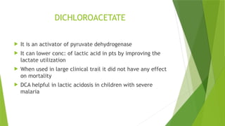 DICHLOROACETATE
 It is an activator of pyruvate dehydrogenase
 It can lower conc: of lactic acid in pts by improving the
lactate utilization
 When used in large clinical trail it did not have any effect
on mortality
 DCA helpful in lactic acidosis in children with severe
malaria
 