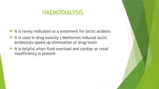HAEMODIALYSIS
 It is rarely indicated as a treatment for lactic acidosis
 It is used in drug toxicity ( Metformin induced lactic
acidosis)to speed up elimination of drug/toxin
 It is helpful when fluid overload and cardiac or renal
insufficiency is present
 