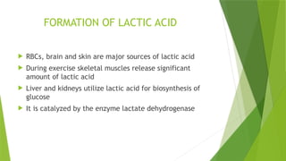 FORMATION OF LACTIC ACID
 RBCs, brain and skin are major sources of lactic acid
 During exercise skeletal muscles release significant
amount of lactic acid
 Liver and kidneys utilize lactic acid for biosynthesis of
glucose
 It is catalyzed by the enzyme lactate dehydrogenase
 