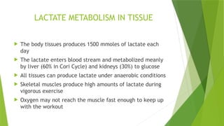  The body tissues produces 1500 mmoles of lactate each
day
 The lactate enters blood stream and metabolized meanly
by liver (60% in Cori Cycle) and kidneys (30%) to glucose
 All tissues can produce lactate under anaerobic conditions
 Skeletal muscles produce high amounts of lactate during
vigorous exercise
 Oxygen may not reach the muscle fast enough to keep up
with the workout
LACTATE METABOLISM IN TISSUE
 
