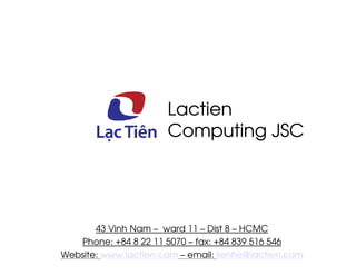 Lactien
                      Computing JSC




       43 Vinh Nam – ward 11 – Dist 8 – HCMC
   Phone: +84 8 22 11 5070 – fax: +84 839 516 546
Website: www.lactien.com – email: lienhe@lactien.com
 