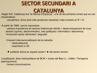 SECTOR SECUNDARI A CATALUNYA <ul><li>Segle XIX: Catalunya era “la fàbrica d’Espanya”, una de les primeres zones que es van...
