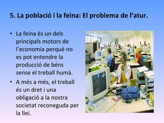 5. La població i la feina: El problema de l’atur. La feina és un dels principals motors de l’economia perquè no es pot entendre la producció de béns sense el treball humà. A més a més, el treball és un dret i una obligació a la nostra societat reconeguda per la llei. 