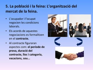 5. La població i la feina: L’organització del mercat de la feina. L’ocupador i l’ocupat negocien les condicions laborals. Els acords de aquestes negociacions es formalitzen en el  contracte. Al contracte figuraran aspectes com:  el període de prova, duració del contracte, lloc i categoria, vacacions, sou... 