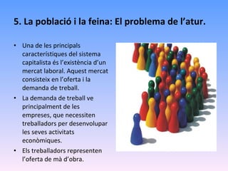 5. La població i la feina: El problema de l’atur. Una de les principals característiques del sistema capitalista és l’existència d’un mercat laboral. Aquest mercat consisteix en l’oferta i la demanda de treball. La demanda de treball ve principalment de les empreses, que necessiten treballadors per desenvolupar les seves activitats econòmiques. Els treballadors representen l’oferta de mà d’obra.  