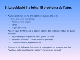 5. La població i la feina: El problema de l’atur. Avui en dia l’atur afecta principalment a grups ara com:  Gent jove sense experiència. Persones sense estudis. Dones. Majors de 45anys. Aquest tipus d’informació la podem obtenir dels índexs de l’atur, els quals inclouen: els percentatges de població activa que no fan feina. els sectors econòmics i socials dels quals provenen. La seva qualificació, experiència, etc. Finalment, els índexs de l’atur també es proporciona informació sobre l’evolució del mercat laboral i sobre l’economia en general. 