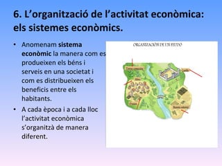 6. L’organització de l’activitat econòmica: els sistemes econòmics. Anomenam  sistema econòmic  la manera com es produeixen els béns i serveis en una societat i com es distribueixen els beneficis entre els habitants. A cada època i a cada lloc l’activitat econòmica s’organitzà de manera diferent. 