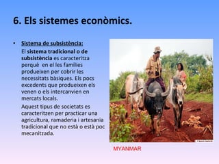 6. Els sistemes econòmics. Sistema de subsistència: El  sistema tradicional o de subsistència  es caracteritza perquè  en el les famílies produeixen per cobrir les necessitats bàsiques. Els pocs excedents que produeixen els venen o els intercanvien en mercats locals. Aquest tipus de societats es caracteritzen per practicar una agricultura, ramaderia i artesania  tradicional que no està o està poc mecanitzada.  MYANMAR 