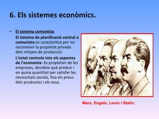 6. Els sistemes econòmics. El sistema comunista El sistema de planificació central o comunista  es caracteritza per no reconeixer la propietat privada dels mitjans de producció. L’estat controla tots els aspectes de l’economia : és propietari de les empreses, decideix què produir i en quina quantitat per satisfer les necessitats socials, fixa els preus dels productes i els sous. Marx, Engels, Lenin i Stalin. 