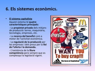 6. Els sistemes econòmics. El sistema capitalista Aquest sistema té  quatre característiques principals: - La  propietat privada  dels mitjans de producció: terres, maquinària, tecnologia, empreses, etc. - La  recerca del benefici  com a motor de l’activitat econòmica. - La  regulació de la producció  per les empreses i dels preus per la  llei de l’oferta i la demanda. - L’existència de la  lliure competència  pero sempre que es complesqui la legislació vigent. 