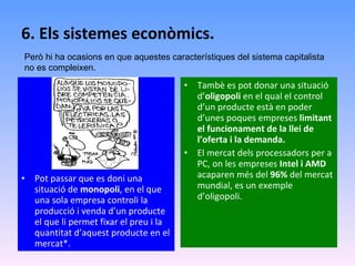 6. Els sistemes econòmics. Pot passar que es doni una situació de  monopoli , en el que una sola empresa controli la producció i venda d’un producte el que li permet fixar el preu i la quantitat d’aquest producte en el mercat*. Tambè es pot donar una situació d’ oligopoli  en el qual el control d’un producte està en poder d’unes poques empreses  limitant el funcionament de la llei de l’oferta i la demanda. El mercat dels processadors per a PC, on les empreses  Intel i AMD  acaparen més del  96%  del mercat mundial, es un exemple d’oligopoli. Però hi ha ocasions en que aquestes característiques del sistema capitalista no es compleixen. 